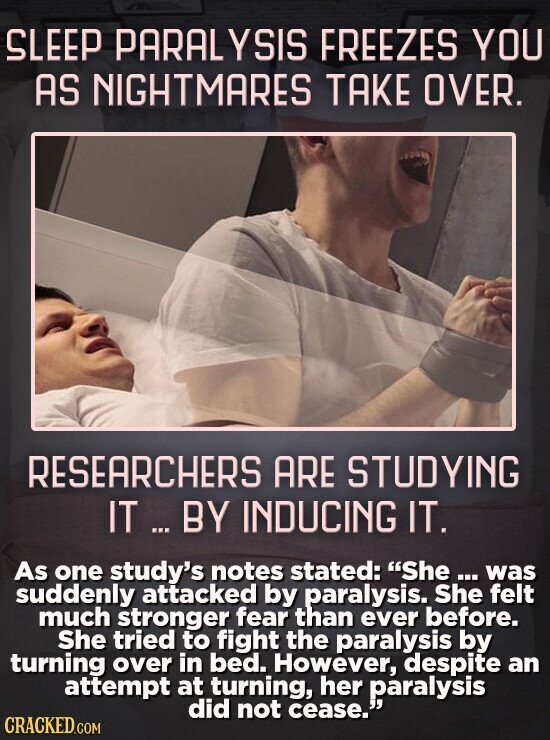 SLEEP PARAL SIS FREEZES YOU AS NIGHMARES TAKE OVER. RESEARCHERS ARE STUDYING IT .. BY INDUCING IT. As one study's notes stated: She... was suddenly attacked by paralysis. She felt much stronger fear than ever before. She tired to fight the paralysis by turning over in bed. However, despite an attempt at turning, her paralysis did not cease. CRACKED.COM