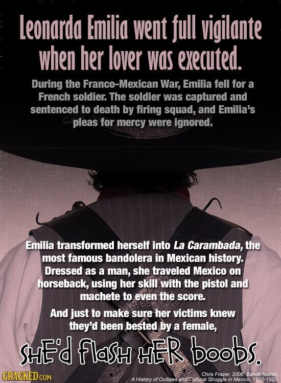 Leonarda Emilia went full vigilante when her lover was executed. During the Franco-Mexican War, Emilia fell for a French soldier. The soldier was captured and sentenced to death by firing squad, and Emilia's pleas for mercy were ignored. Emilia transformed herself into La Carambada, the most famous bandolera in Mexican history. Dressed as a man, she traveled Mexico on horseback, using her skill with the pistol and machete to even the score. And just to make sure her victims knew they'd been bested by a female, SHE'd flasH HER boobs. CRACKED.COM Chris Frazer, 2006 Bandit Nation A History of Outlaws