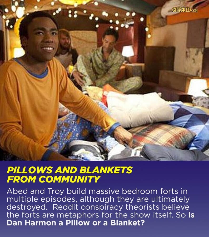 CRACKED.COM PILLOWS AND BLANKETS FROM COMMUNITY Abed and Troy build massive bedroom forts in multiple episodes, although they are ultimately destroyed. Reddit conspiracy theorists believe the forts are metaphors for the show itself. So is Dan Harmon a Pillow or a Blanket?