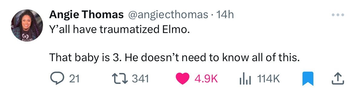 Angie Thomas @angiecthomas.1 14h Y'all have traumatized Elmo. A ENCIAO That baby is 3. Не doesn't need to know all of this. 21 341 4.9K del 114K
