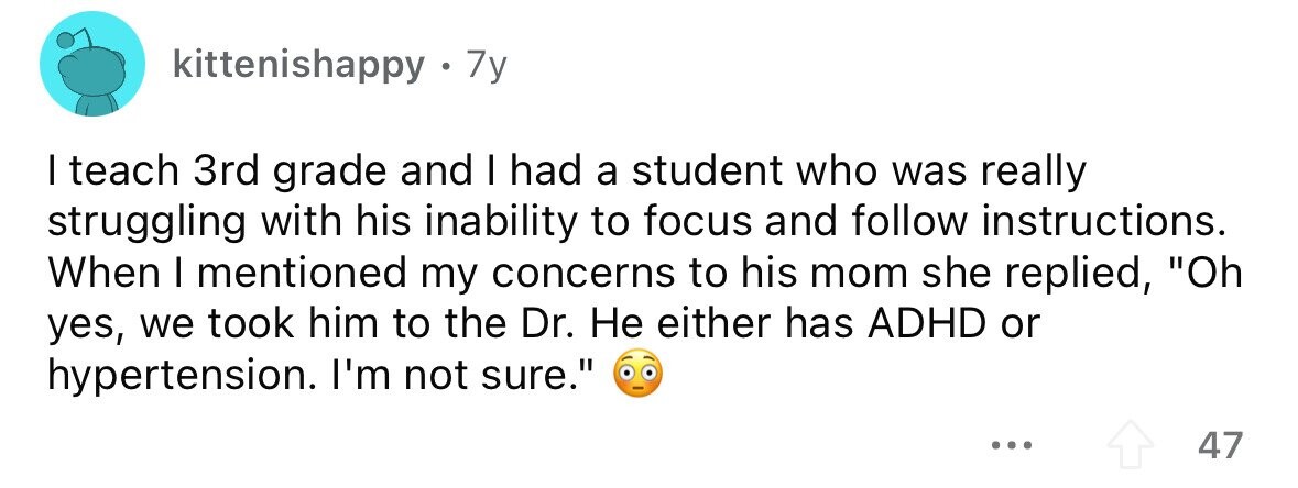 kittenishappy 7y I teach 3rd grade and I had a student who was really struggling with his inability to focus and follow instructions. When I mentioned my concerns to his mom she replied, Oh yes, we took him to the Dr. Не either has ADHD or hypertension. I'm not sure. ... 47 