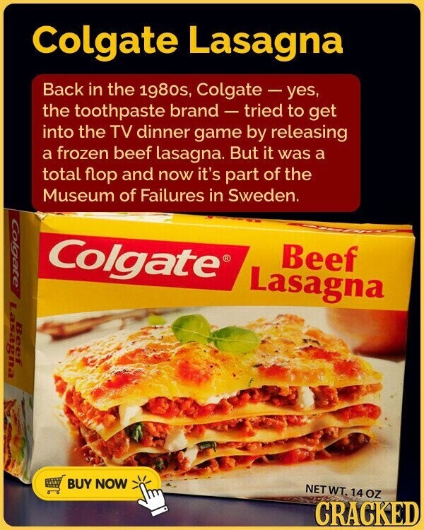 Colgate Lasagna Back in the 1980s, Colgate-yes, the toothpaste brand - tried to get into the TV dinner game by releasing a frozen beef lasagna. But it was a total flop and now it's part of the Museum of Failures in Sweden. Colgate Colgate® Beef Lasagna Lasagna Beef BUY NOW NETWT. 14 oz CRACKED