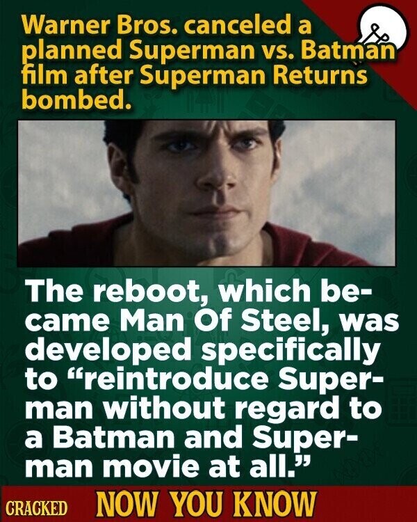 Warner Bros. canceled a planned Superman vs. Batman film after Superman Returns bombed. The reboot, which be- came Man Of Steel, was developed specifically to reintroduce Super- man without regard to a Batman and Super- man movie at all. CRACKED NOW YOU KNOW