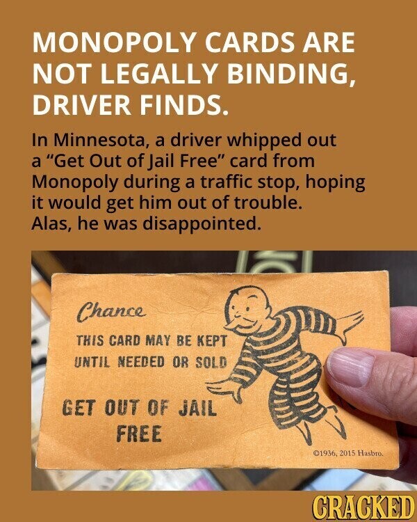 MONOPOLY CARDS ARE NOT LEGALLY BINDING, DRIVER FINDS. In Minnesota, a driver whipped out a Get Out of Jail Free card from Monopoly during a traffic stop, hoping it would get him out of trouble. Alas, he was disappointed. Chance THIS CARD MAY BE KEPT UNTIL NEEDED OR SOLD GET OUT OF JAIL FREE ©1936, 2015 Hasbro. CRACKED