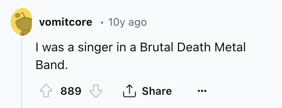 vomitcore 10y ago I was a singer in a Brutal Death Metal Band. 889 Share ...