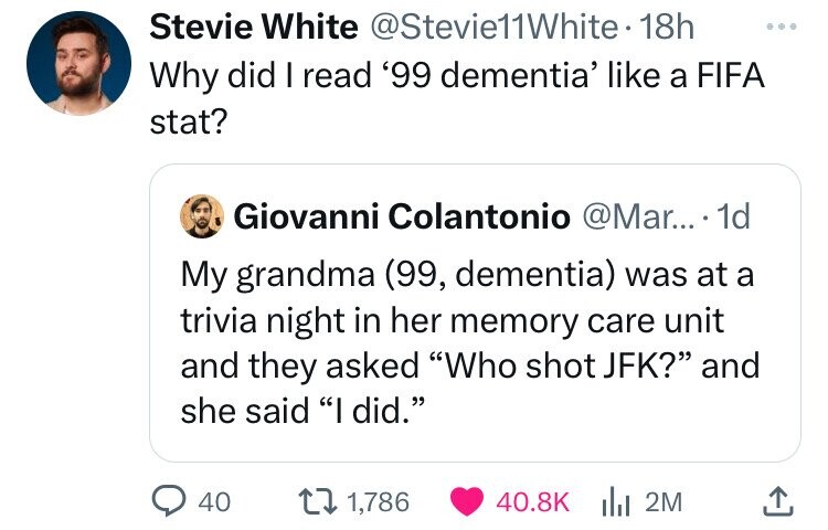 Stevie White @Stevie11White 18h ... Why did I read '99 dementia' like a FIFA stat? Giovanni Colantonio @Mar... 1d My grandma (99, dementia) was at a trivia night in her memory care unit and they asked Who shot JFK? and she said I did. 40 1,786 40.8K 2M