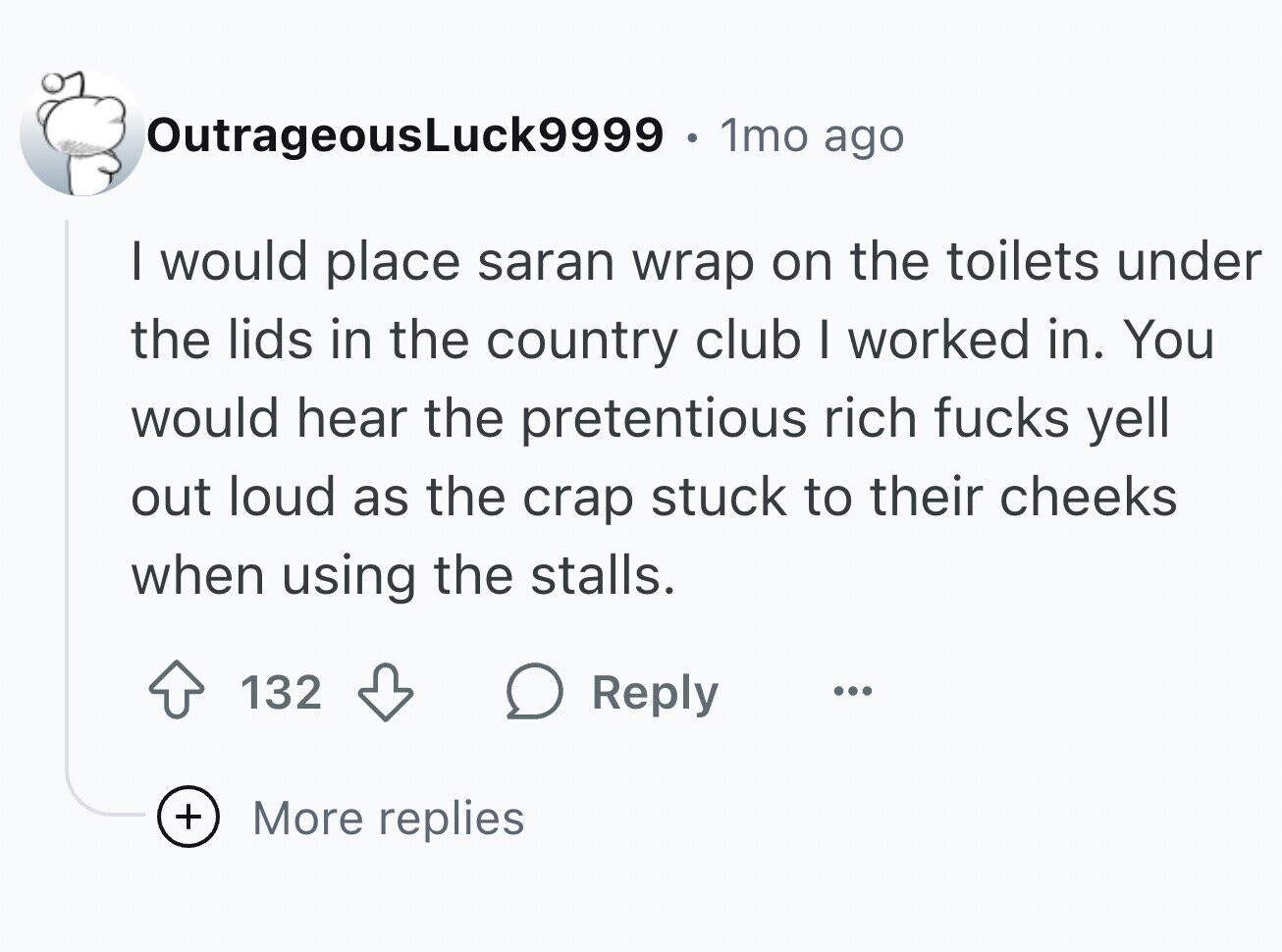 OutrageousLuck9999 . 1mo ago I would place saran wrap on the toilets under the lids in the country club I worked in. You would hear the pretentious rich fucks yell out loud as the crap stuck to their cheeks when using the stalls. 132 Reply ... + More replies