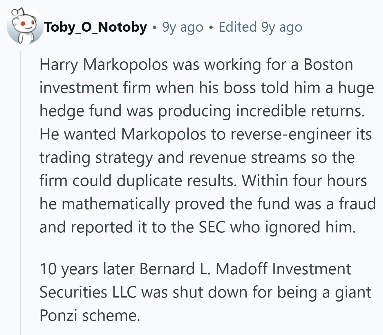 Toby_0_Notoby 9y ago a Edited 9y ago Harry Markopolos was working for a Boston investment firm when his boss told him a huge hedge fund was producing incredible returns. Не wanted Markopolos to reverse-engineer its trading strategy and revenue streams so the firm could duplicate results. Within four hours he mathematically proved the fund was a fraud and reported it to the SEC who ignored him. 10 years later Bernard L. Madoff Investment Securities LLC was shut down for being a giant Ponzi scheme.