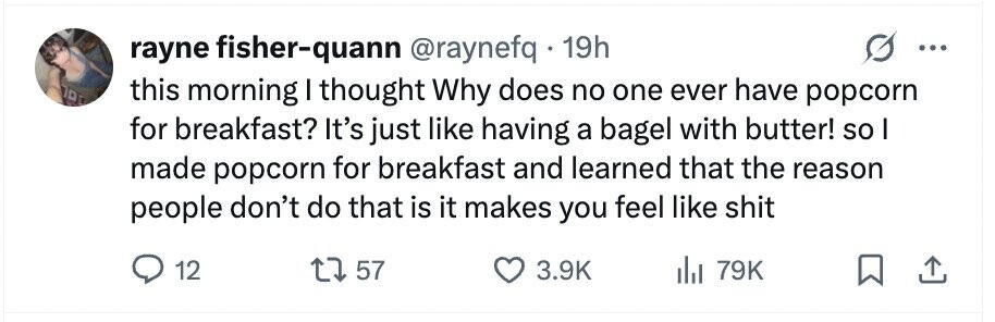 rayne fisher-quann @raynefq . 19h ... ПРС this morning I thought Why does no one ever have popcorn for breakfast? It's just like having a bagel with butter! so I made popcorn for breakfast and learned that the reason people don't do that is it makes you feel like shit 12 57 3.9K 79K