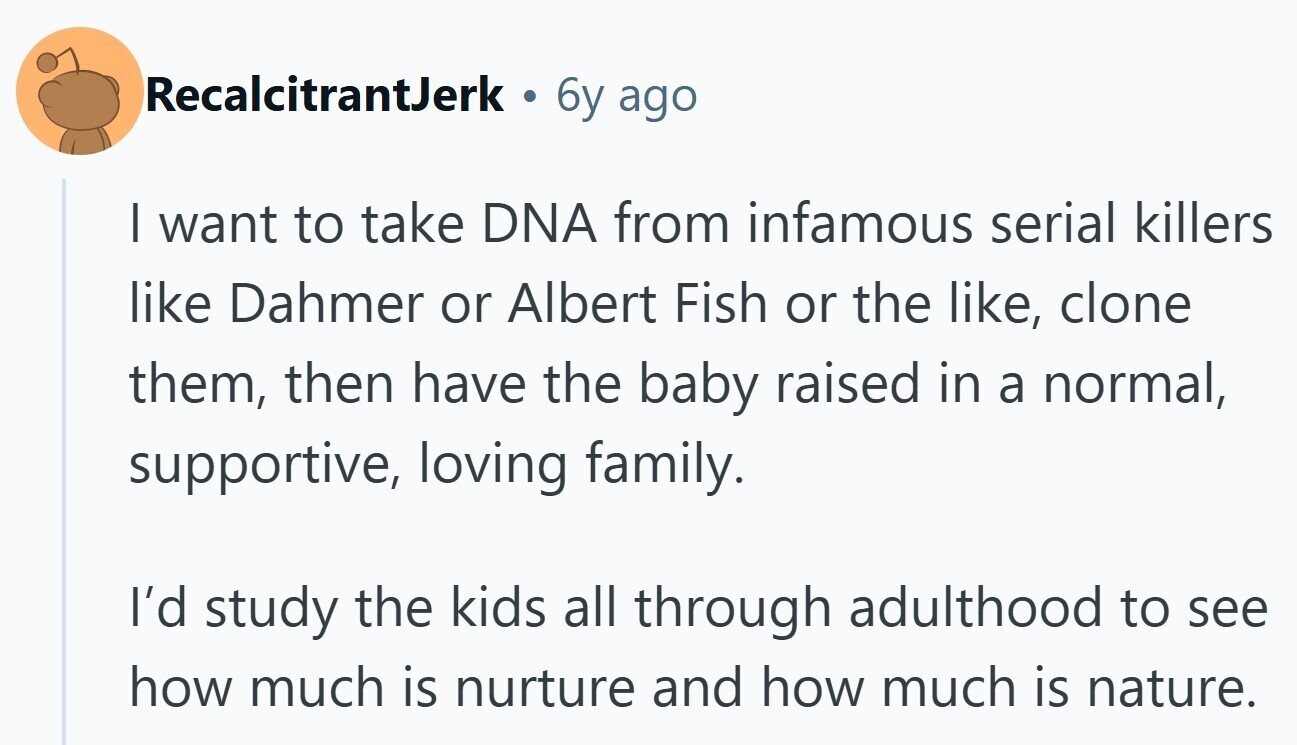 RecalcitrantJerk 6y ago I want to take DNA from infamous serial killers like Dahmer or Albert Fish or the like, clone them, then have the baby raised in a normal, supportive, loving family. I'd study the kids all through adulthood to see how much is nurture and how much is nature.