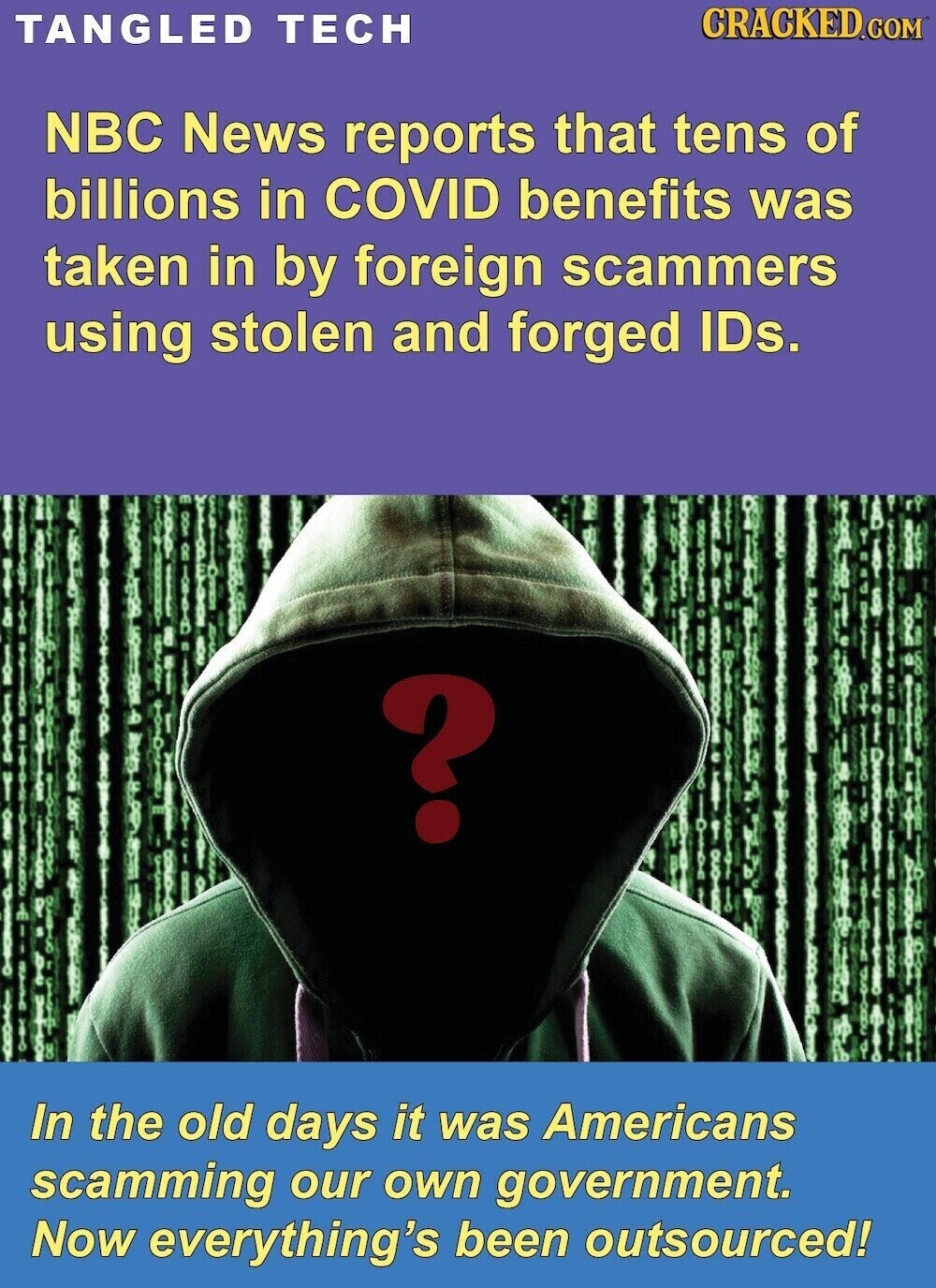 CRACKED.COM TANGLED TECH NBC News reports that tens of billions in COVID benefits was taken in by foreign scammers using stolen and forged IDs. ? : In the old days it was Americans scamming our own government. Now everything's been outsourced!