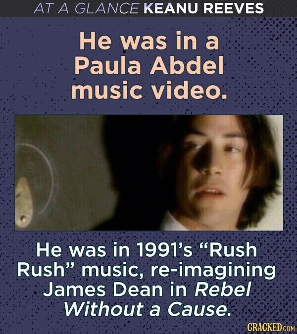AT A GLANCE KEANU REEVES Не was in a Paula Abdel music video. Не was in 1991's Rush Rush music, re-imagining James Dean in Rebel Without a Cause. CRACKED.COM