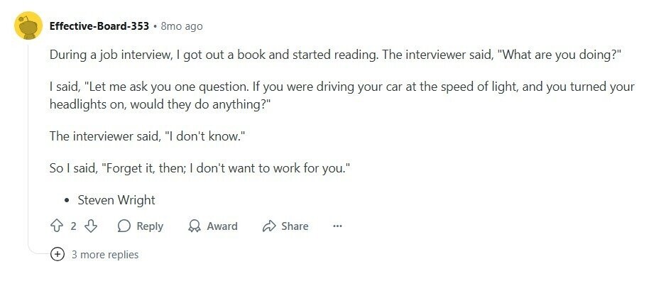 Effective-Board-353 8mo ago During a job interview, | got out a book and started reading. The interviewer said, What are you doing? I said, Let me ask you one question. If you were driving your car at the speed of light, and you turned your headlights on, would they do anything? The interviewer said, I don't know. So I said, Forget it, then; | don't want to work for you. Steven Wright 2 Reply Award Share ... + 3 more replies 