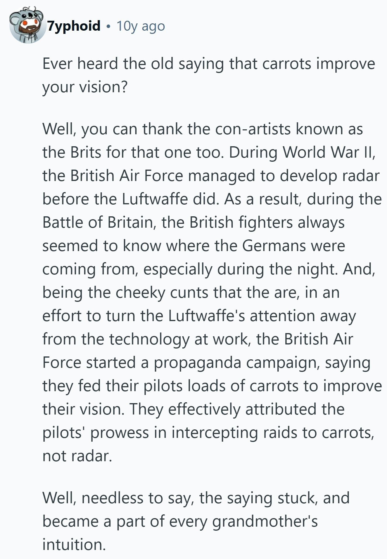 7yphoid 10y ago Ever heard the old saying that carrots improve your vision? Well, you can thank the con-artists known as the Brits for that one too. During World War II, the British Air Force managed to develop radar before the Luftwaffe did. As a result, during the Battle of Britain, the British fighters always seemed to know where the Germans were coming from, especially during the night. And, being the cheeky cunts that the are, in an effort to turn the Luftwaffe's attention away from the technology at work, the British Air Force started a propaganda campaign, saying they 
