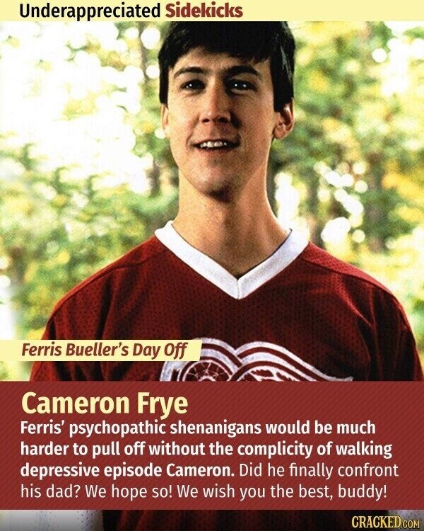 Underappreciated Sidekicks Ferris Bueller's Day Off Cameron Frye Ferris' psychopathic shenanigans would be much harder to pull off without the complicity of walking depressive episode Cameron. Did he finally confront his dad? We hope so! We wish you the best, buddy! CRACKED.COM