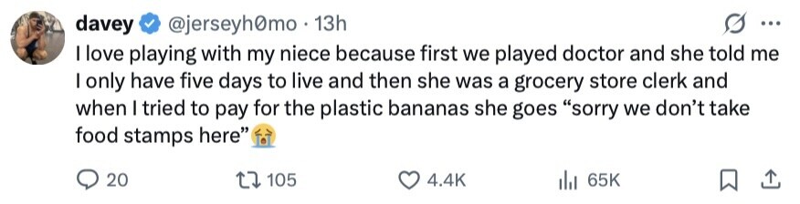 davey @jerseyh0mo 13h ... I love playing with my niece because first we played doctor and she told me I only have five days to live and then she was a grocery store clerk and when I tried to pay for the plastic bananas she goes sorry we don't take food stamps here 20 105 4.4K 65K 