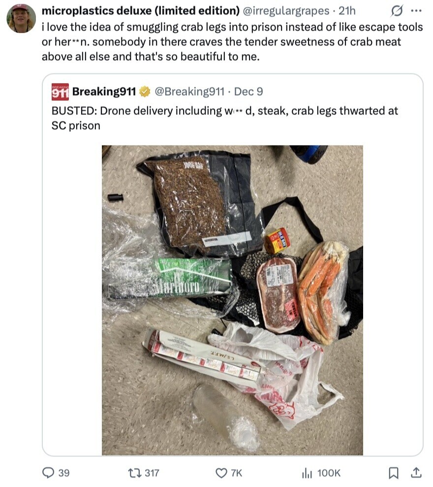 G ... microplastics deluxe (limited edition) @irregulargrapes 21h i love the idea of smuggling crab legs into prison instead of like escape tools or her**n. somebody in there craves the tender sweetness of crab meat above all else and that's so beautiful to me. BREAKING 911 Breaking911 @Breaking911. Dec 9 BUSTED: Drone delivery including W** d, steak, crab legs thwarted at SC prison JOOG BAN OLD BAY 1000 NATURAL - L.S./M.F.T. inn.g loril 39 317 7K 100K 