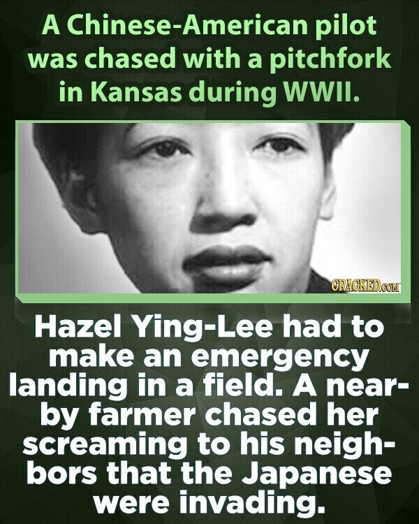 A Chinese-American pilot was chased with a pitchfork in Kansas during WWII. CRACKED.COM Hazel Ying-Lee had to make an emergency landing in a field. A near- by farmer chased her screaming to his neigh- bors that the Japanese were invading.