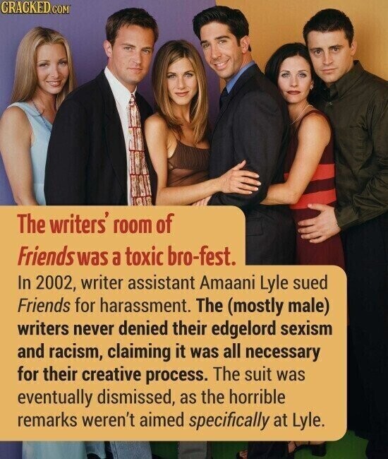 CRACKED.COM The writers' room of Friends was a toxic bro-fest. In 2002, writer assistant Amaani Lyle sued Friends for harassment. The (mostly male) writers never denied their edgelord sexism and racism, claiming it was all necessary for their creative process. The suit was eventually dismissed, as the horrible remarks weren't aimed specifically at Lyle.