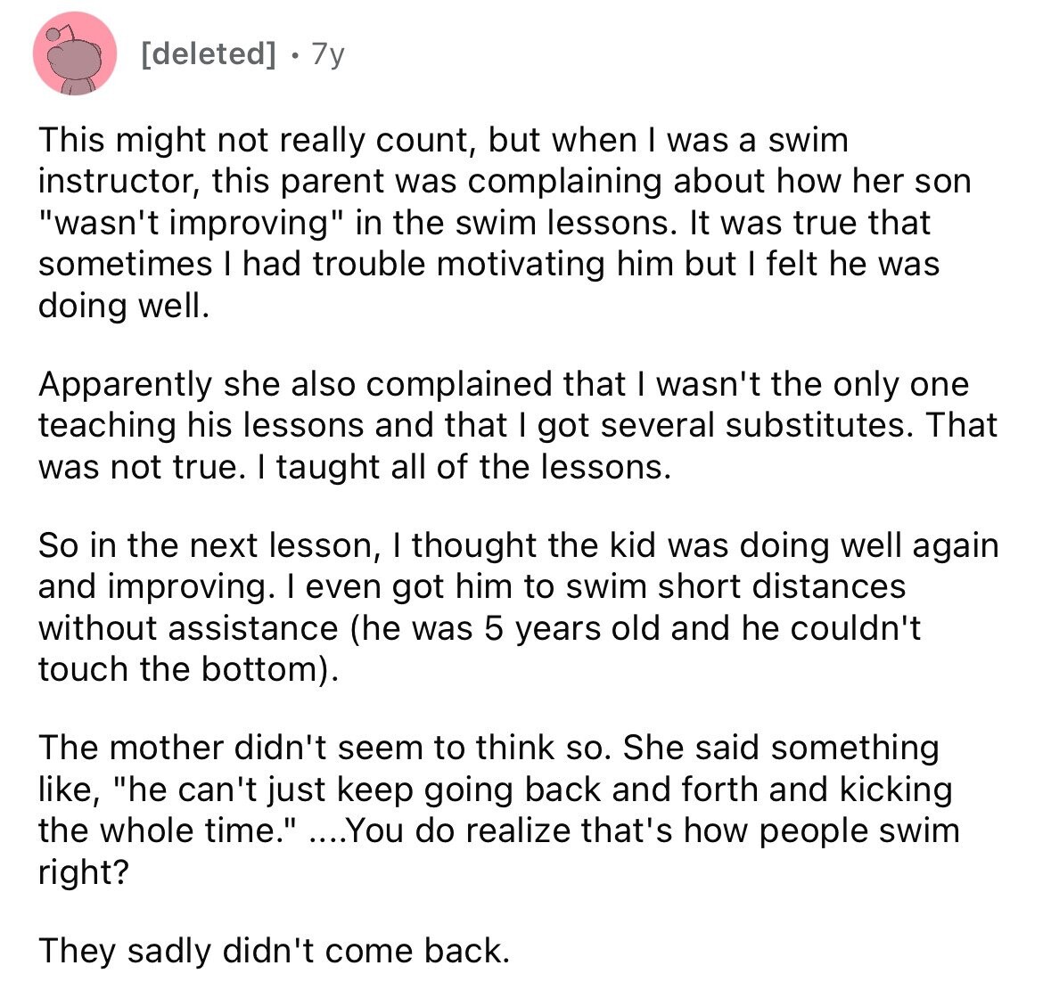 [deleted] 7y This might not really count, but when I was a swim instructor, this parent was complaining about how her son wasn't improving in the swim lessons. It was true that sometimes I had trouble motivating him but I felt he was doing well. Apparently she also complained that I wasn't the only one teaching his lessons and that I got several substitutes. That was not true. I taught all of the lessons. So in the next lesson, I thought the kid was doing well again and improving. I even got him to swim short distances without assistance (he 