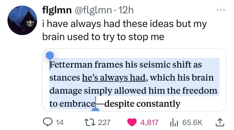 flglmn @flglmn 12h ... i have always had these ideas but my brain used to try to stop me Fetterman frames his seismic shift as stances he's always had, which his brain damage simply allowed him the freedom to embrace-despite constantly 14 227 4,817 65.6K