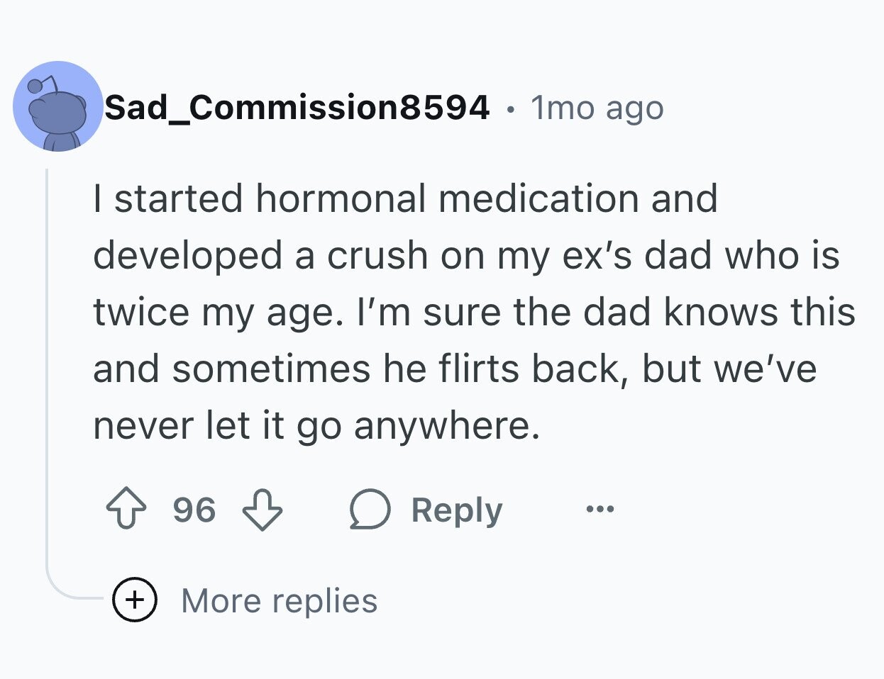 Sad_Commission8594 1mo ago I started hormonal medication and developed a crush on my ex's dad who is twice my age. I'm sure the dad knows this and sometimes he flirts back, but we've never let it go anywhere. 96 Reply ... + More replies