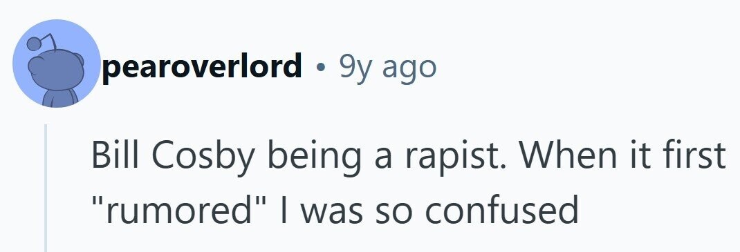 pearoverlord 9y ago Bill Cosby being a rapist. When it first rumored I was so confused