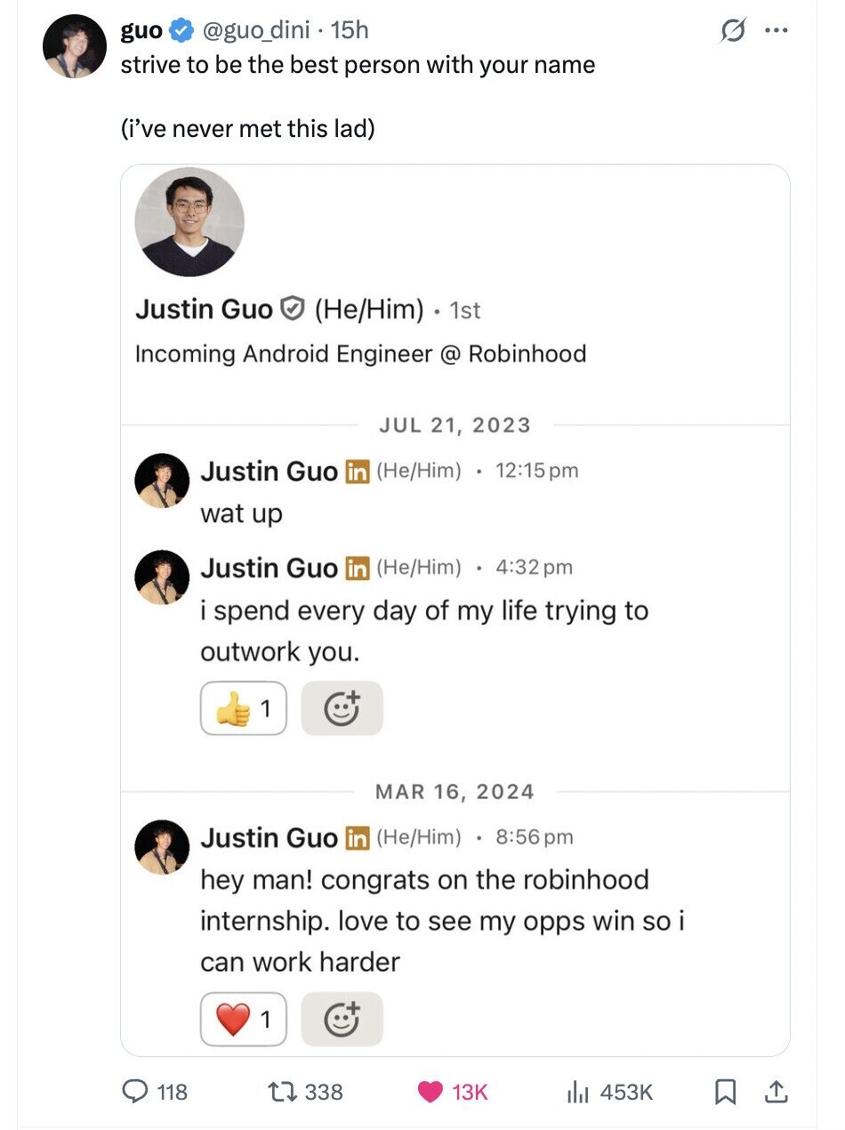 @guo_dini . 15h G guo ... strive to be the best person with your name (i've never met this lad) Justin Guo (He/Him) 1st Incoming Android Engineer @ Robinhood JUL 21, 2023 Justin Guo in (He/Him) 12:15pm wat up Justin Guo in (He/Him) 4:32 pm i spend every day of my life trying to outwork you. 1 MAR 16, 2024 Justin Guo in (He/Him) 8:56 pm hey man! congrats on the robinhood internship. love to see my opps win so i can work harder 1 118 338 13K 453K