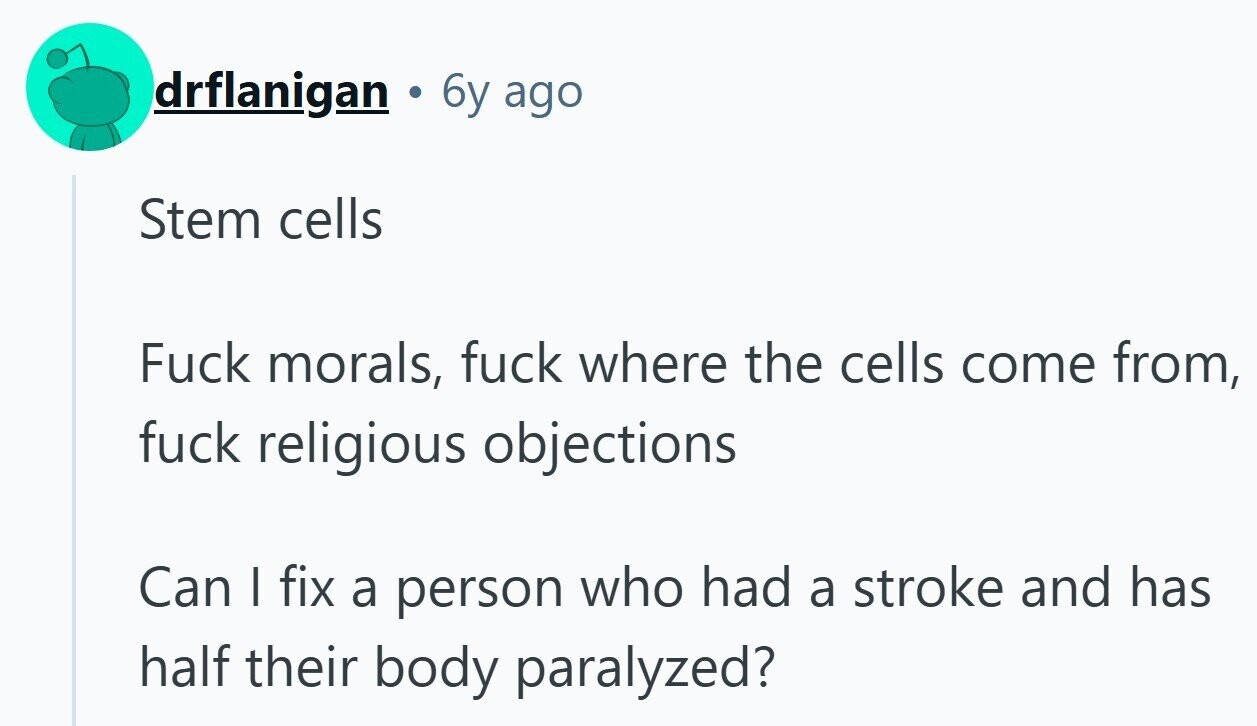 drflanigan 6y ago Stem cells Fuck morals, fuck where the cells come from, fuck religious objections Can I fix a person who had a stroke and has half their body paralyzed?