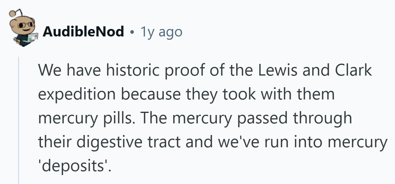 AudibleNod . 1y ago We have historic proof of the Lewis and Clark expedition because they took with them mercury pills. The mercury passed through their digestive tract and we've run into mercury 'deposits'. 