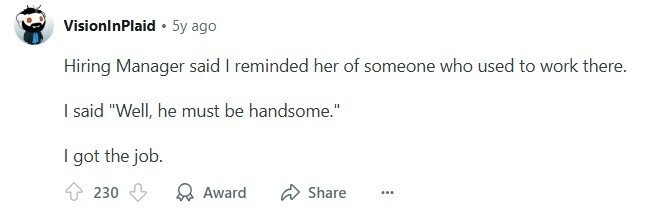 VisionInPlaid 5y ago Hiring Manager said I reminded her of someone who used to work there. I said Well, he must be handsome. I got the job. 230 Award Share ... 
