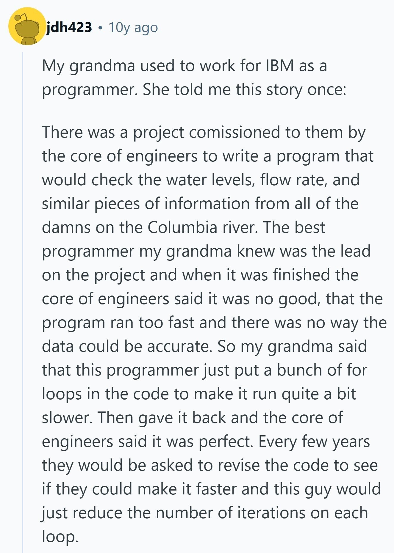 jdh423 10y ago My grandma used to work for IBM as a programmer. She told me this story once: There was a project comissioned to them by the core of engineers to write a program that would check the water levels, flow rate, and similar pieces of information from all of the damns on the Columbia river. The best programmer my grandma knew was the lead on the project and when it was finished the core of engineers said it was no good, that the program ran too fast and there was no way the data could be accurate. So 