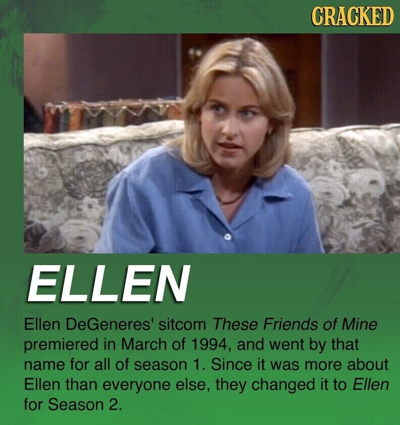 CRACKED ELLEN Ellen DeGeneres' sitcom These Friends of Mine premiered in March of 1994, and went by that name for all of season 1. Since it was more about Ellen than everyone else, they changed it to Ellen for Season 2.