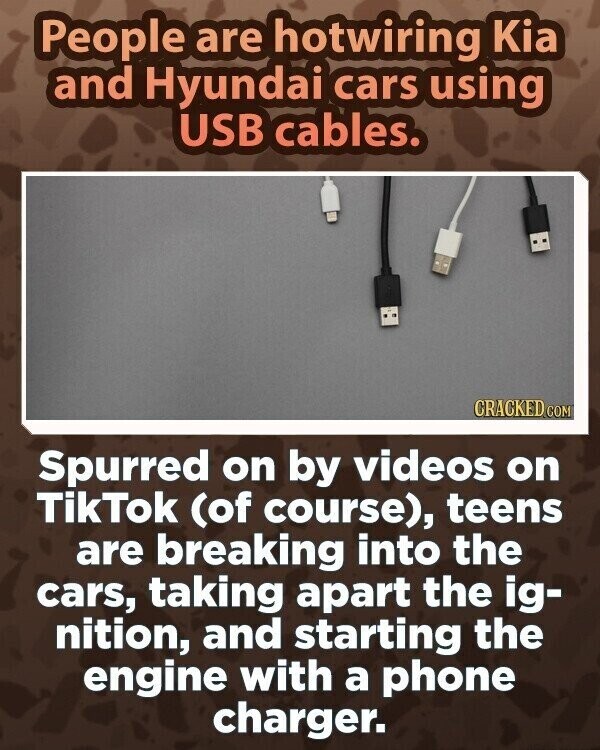 People are hotwiring Kia and Hyundai cars using USB cables. CRACKED.COM Spurred on by videos on TikTok (of course), teens are breaking into the cars, taking apart the ig- nition, and starting the engine with a phone charger.