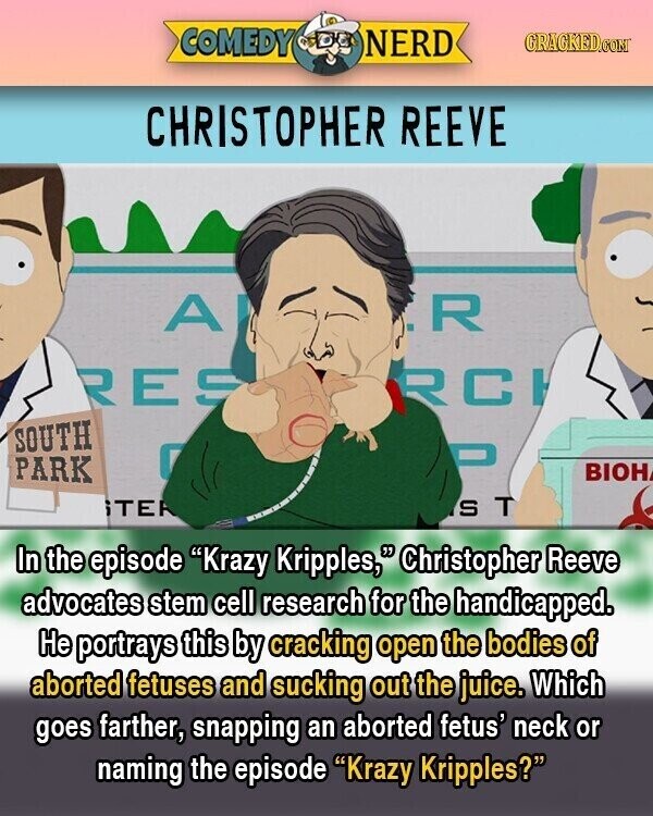 COMEDY NERD GRACKED.COM CHRISTOPHER REEVE A R RES RCI SOUTH 0 PARK BIOH iTER S T In the episode Krazy Kripples, Christopher Reeve advocates stem cell research for the handicapped. Не portrays this by cracking open the bodies of aborted fetuses and sucking out the juice. Which goes farther, snapping an aborted fetus' neck or naming the episode Krazy Kripples?