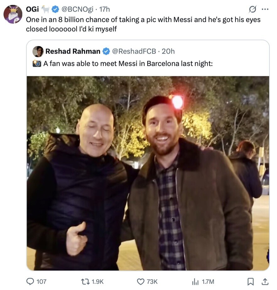OGi S ... @BCNOgi 17h One in an 8 billion chance of taking a pic with Messi and he's got his eyes closed looooool I'd ki myself Reshad Rahman @ReshadFCB.20h A fan was able to meet Messi in Barcelona last night: 107 1.9K 73K 1.7M 