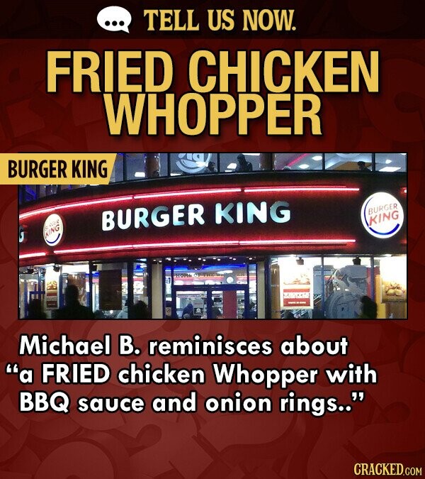 TELL US NOW. FRIED CHICKEN WHOPPER BURGER KING BURGER KING BURGER KING KING Michael B. reminisces about a FRIED chicken Whopper with BBQ sauce and onion rings.. CRACKED.COM