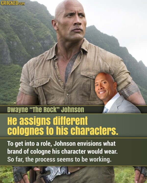 CRACKED.COM Dwayne The Rock Johnson не assigns different colognes to his characters. To get into a role, Johnson envisions what brand of cologne his character would wear. So far, the process seems to be working.