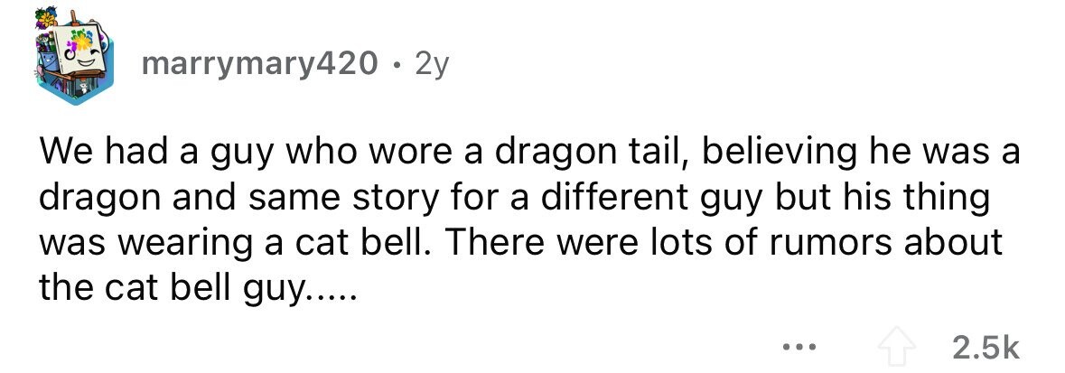 marrymary420. 2y We had a guy who wore a dragon tail, believing he was a dragon and same story for a different guy but his thing was wearing a cat bell. There were lots of rumors about the cat bell guy..... 2.5k