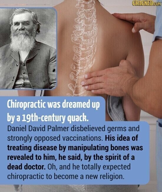 CRACKED.COM Chiropractic was dreamed up by a 19th-century quack. Daniel David Palmer disbelieved germs and strongly opposed vaccinations. His idea of treating disease by manipulating bones was revealed to him, he said, by the spirit of a dead doctor. Oh, and he totally expected chiropractic to become a new religion.