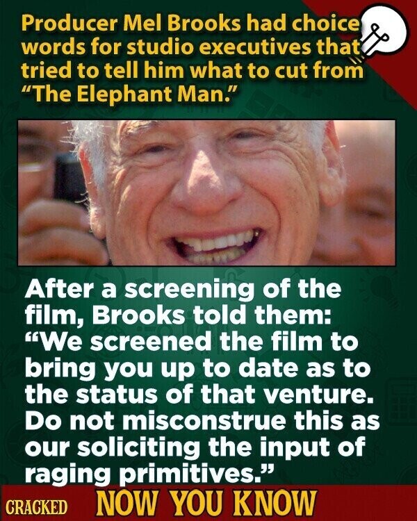 Producer Mel Brooks had choice words for studio executives that tried to tell him what to cut from The Elephant Man. After a screening of the film, Brooks told them: We screened the film to bring you up to date as to the status of that venture. Do not misconstrue this as our soliciting the input of raging primitives. CRACKED NOW YOU KNOW