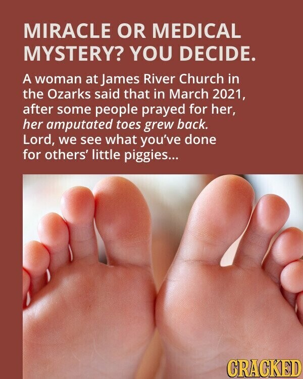 MIRACLE OR MEDICAL MYSTERY? YOU DECIDE. A woman at James River Church in the Ozarks said that in March 2021, after some people prayed for her, her amputated toes grew back. Lord, we see what you've done for others' little piggies... CRACKED