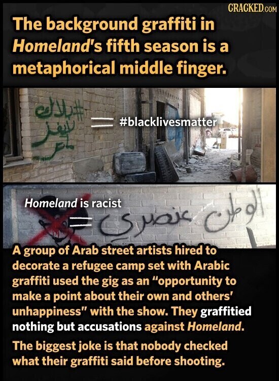 CRACKED.COM The background graffiti in Homeland's fifth season is a metaphorical middle finger. #بلاك #blacklivesmatter = Homeland is racist = الوطن عنصرى A group of Arab street artists hired to decorate a refugee camp set with Arabic graffiti used the gig as an opportunity to make a point about their own and others' unhappiness with the show. They graffitied nothing but accusations against Homeland. The biggest joke is that nobody checked what their graffiti said before shooting.