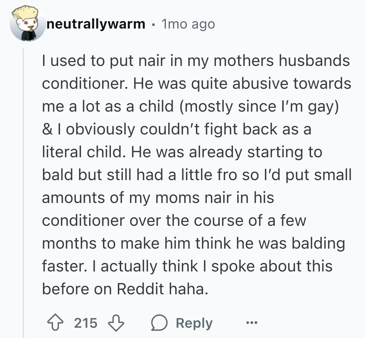 neutrallywarm 1mo ago I used to put nair in my mothers husbands conditioner. Не was quite abusive towards me a lot as a child (mostly since I'm gay) & I obviously couldn't fight back as a literal child. Не was already starting to bald but still had a little fro so I'd put small amounts of my moms nair in his conditioner over the course of a few months to make him think he was balding faster. I actually think I spoke about this before on Reddit haha. 215 Reply ...