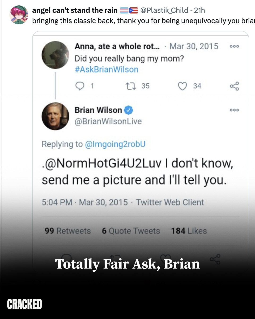 angel can't stand the rain @Plastik_Child - 2 21h bringing this classic back, thank you for being unequivocally you bria Anna, ate a whole rot... Mar 30, 2015 000 Did you really bang my mom? #AskBrianWilson 1 35 34 Brian Wilson @BrianWilsonLive Replying to @lmgoing2robU ..@NormHotGi4U2Luv I don't know, send me a picture and I'll tell you. 5:04 PM . Mar 30, 2015 Twitter Web Client 99 Retweets 184 Likes 6 Quote Tweets Totally Fair Ask, Brian CRACKED