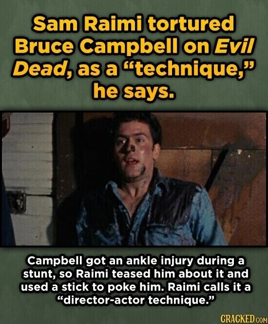 Sam Raimi tortured Bruce Campbell on Evil Dead, as a technique, he says. Campbell got an ankle injury during a stunt, so Raimi teased him about it and used a stick to poke him. Raimi calls it a director-actor technique. CRACKED.COM