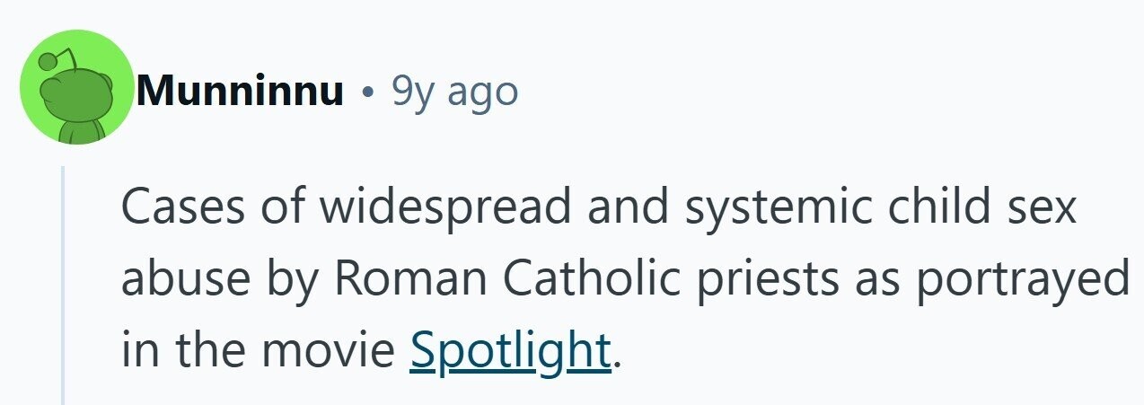Munninnu 9y ago Cases of widespread and systemic child sex abuse by Roman Catholic priests as portrayed in the movie Spotlight.