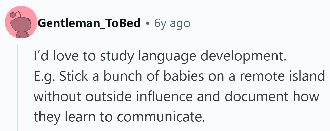 Gentleman_ToBed . 6y ago I'd love to study language development. E.g. Stick a bunch of babies on a remote island without outside influence and document how they learn to communicate.