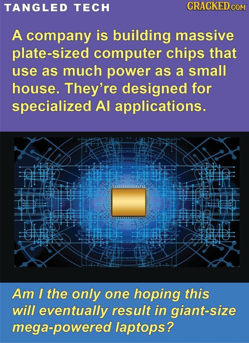 CRACKED.COM TANGLED TECH A company is building massive plate-sized computer chips that use as much power as a small house. They're designed for specialized Al applications. Am I the only one hoping this will eventually result in giant-size mega-powered laptops?