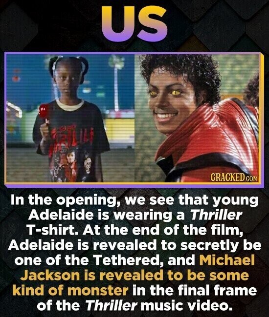 US CRACKED.COM In the opening, we see that young Adelaide is wearing a Thriller T-shirt. At the end of the film, Adelaide is revealed to secretly be one of the Tethered, and Michael Jackson is revealed to be some kind of monster in the final frame of the Thriller music video.